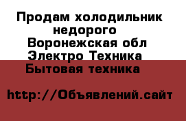 Продам холодильник недорого - Воронежская обл. Электро-Техника » Бытовая техника   